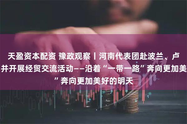 天盈资本配资 豫政观察丨河南代表团赴波兰、卢森堡访问并开展经贸交流活动——沿着“一带一路”奔向更加美好的明天