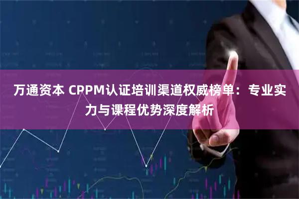 万通资本 CPPM认证培训渠道权威榜单：专业实力与课程优势深度解析