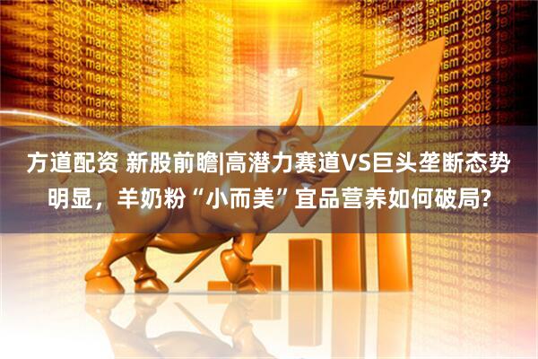 方道配资 新股前瞻|高潜力赛道VS巨头垄断态势明显，羊奶粉“小而美”宜品营养如何破局?