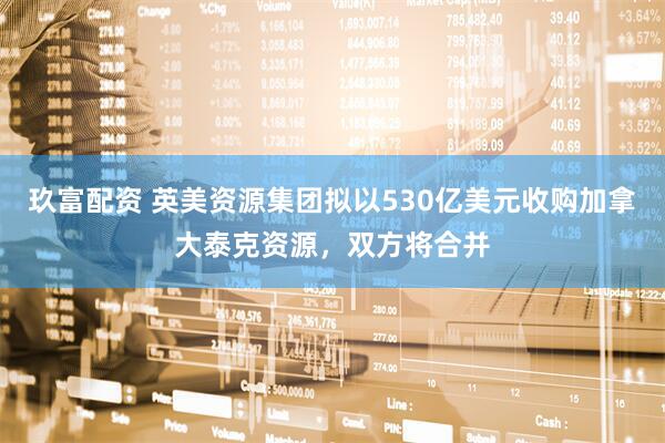玖富配资 英美资源集团拟以530亿美元收购加拿大泰克资源，双方将合并