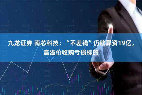 九龙证券 南芯科技：“不差钱”仍欲募资19亿，高溢价收购亏损标的