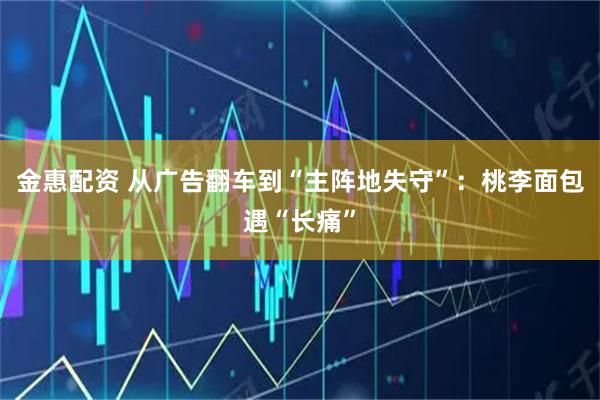 金惠配资 从广告翻车到“主阵地失守”：桃李面包遇“长痛”