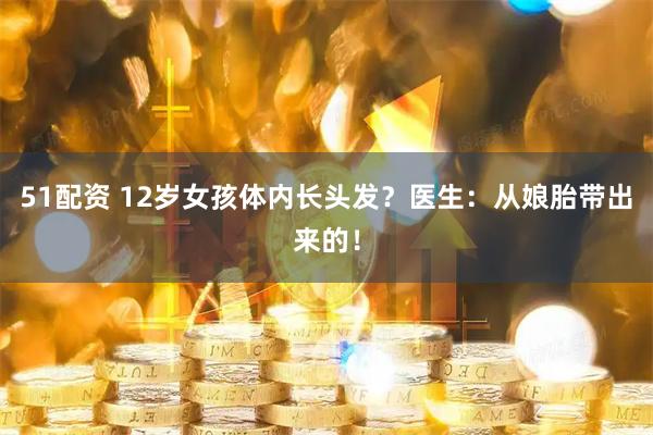 51配资 12岁女孩体内长头发？医生：从娘胎带出来的！
