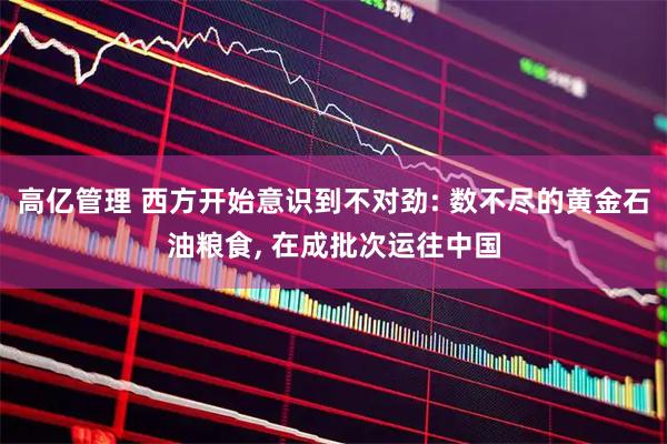 高亿管理 西方开始意识到不对劲: 数不尽的黄金石油粮食, 在成批次运往中国