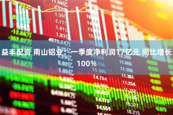 益丰配资 南山铝业：一季度净利润17亿元 同比增长100%