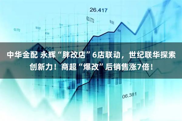 中华金配 永辉“胖改店”6店联动，世纪联华探索创新力！商超“爆改”后销售涨7倍！