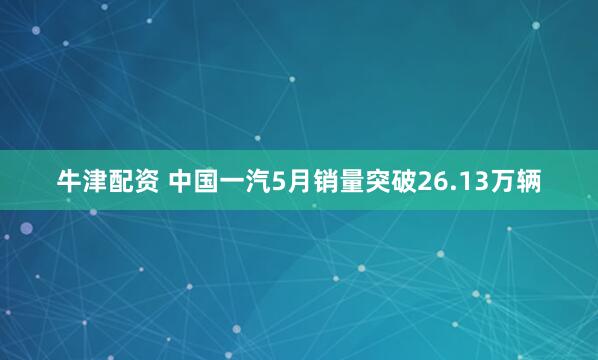 牛津配资 中国一汽5月销量突破26.13万辆