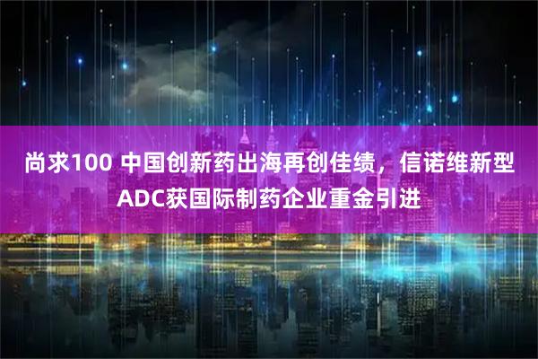 尚求100 中国创新药出海再创佳绩，信诺维新型ADC获国际制药企业重金引进