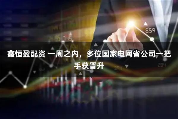 鑫恒盈配资 一周之内，多位国家电网省公司一把手获晋升