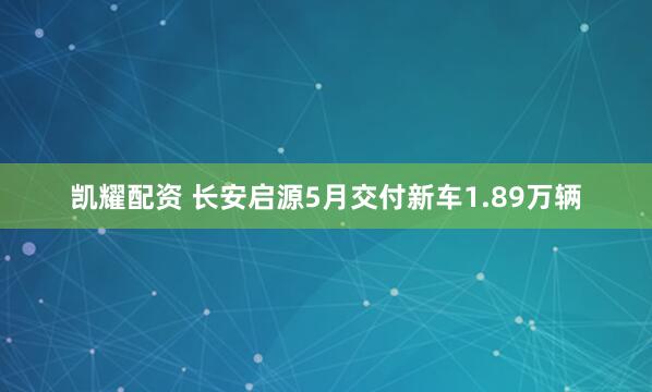 凯耀配资 长安启源5月交付新车1.89万辆