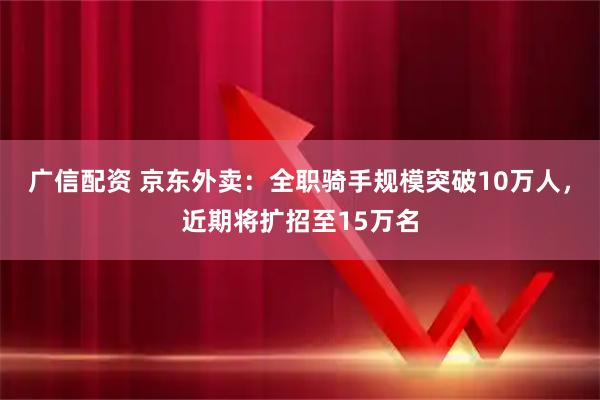 广信配资 京东外卖：全职骑手规模突破10万人，近期将扩招至15万名