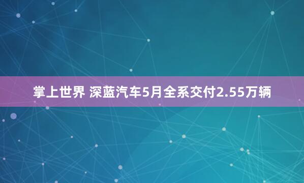 掌上世界 深蓝汽车5月全系交付2.55万辆
