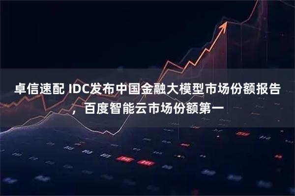 卓信速配 IDC发布中国金融大模型市场份额报告，百度智能云市场份额第一