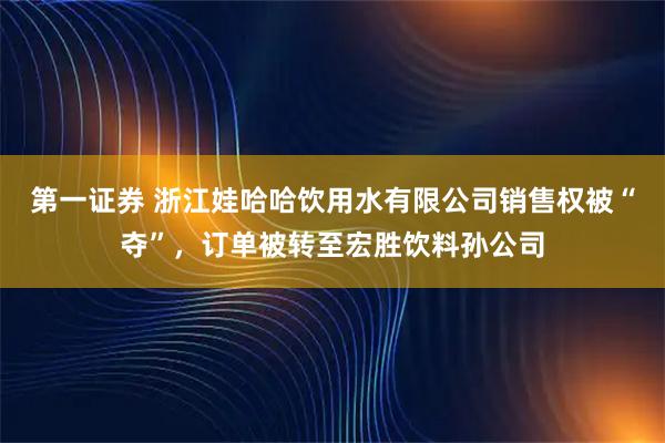 第一证券 浙江娃哈哈饮用水有限公司销售权被“夺”，订单被转至宏胜饮料孙公司