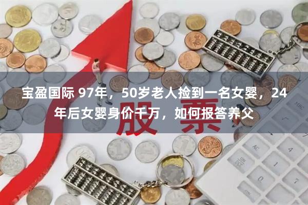 宝盈国际 97年，50岁老人捡到一名女婴，24年后女婴身价千万，如何报答养父