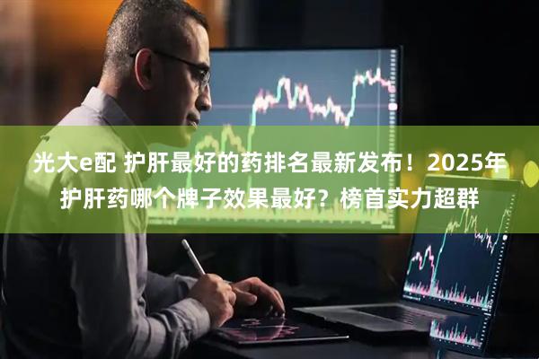 光大e配 护肝最好的药排名最新发布！2025年护肝药哪个牌子效果最好？榜首实力超群