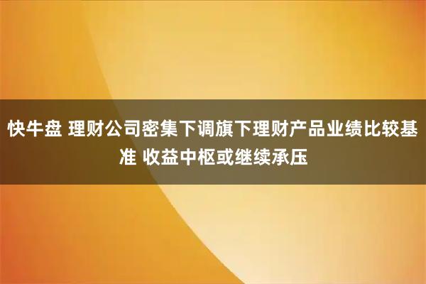 快牛盘 理财公司密集下调旗下理财产品业绩比较基准 收益中枢或继续承压