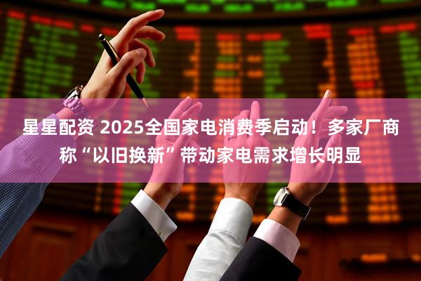 星星配资 2025全国家电消费季启动！多家厂商称“以旧换新”带动家电需求增长明显