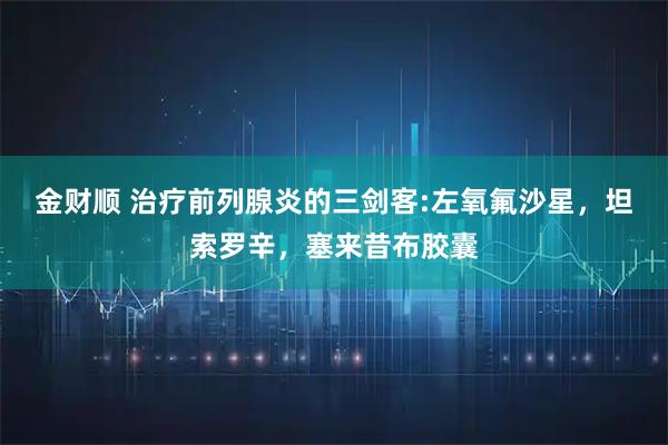 金财顺 治疗前列腺炎的三剑客:左氧氟沙星，坦索罗辛，塞来昔布胶囊