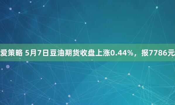 爱策略 5月7日豆油期货收盘上涨0.44%，报7786元
