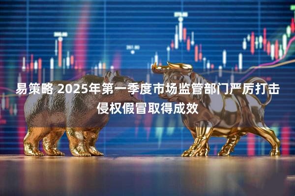 易策略 2025年第一季度市场监管部门严厉打击侵权假冒取得成效