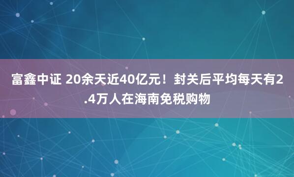富鑫中证 20余天近40亿元！封关后平均每天有2.4万人在海南免税购物