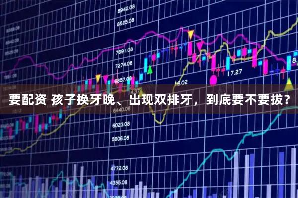 要配资 孩子换牙晚、出现双排牙,到底要不要拔?