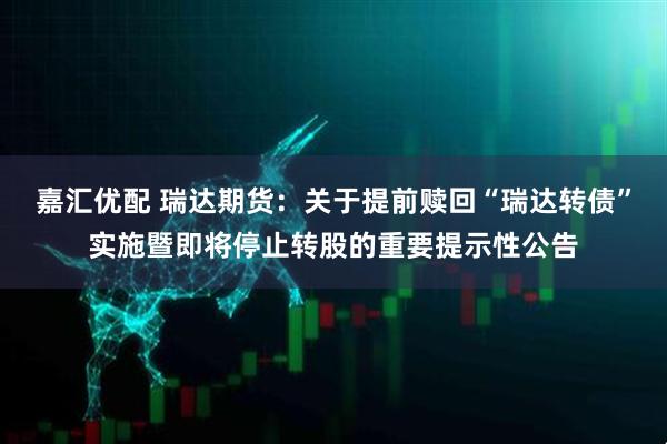 嘉汇优配 瑞达期货：关于提前赎回“瑞达转债”实施暨即将停止转股的重要提示性公告