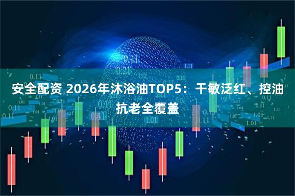 安全配资 2026年沐浴油TOP5:干敏泛红、控油抗老全覆盖