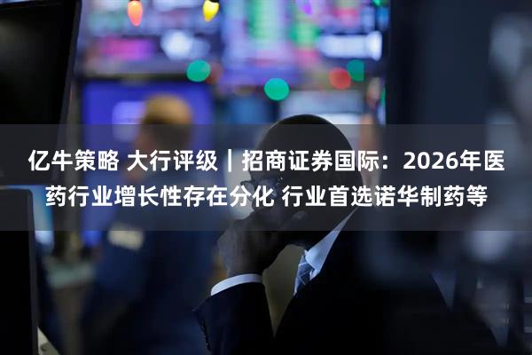 亿牛策略 大行评级｜招商证券国际：2026年医药行业增长性存在分化 行业首选诺华制药等