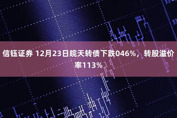 信钰证券 12月23日皖天转债下跌046%，转股溢价率113%