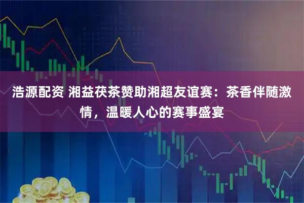 浩源配资 湘益茯茶赞助湘超友谊赛：茶香伴随激情，温暖人心的赛事盛宴