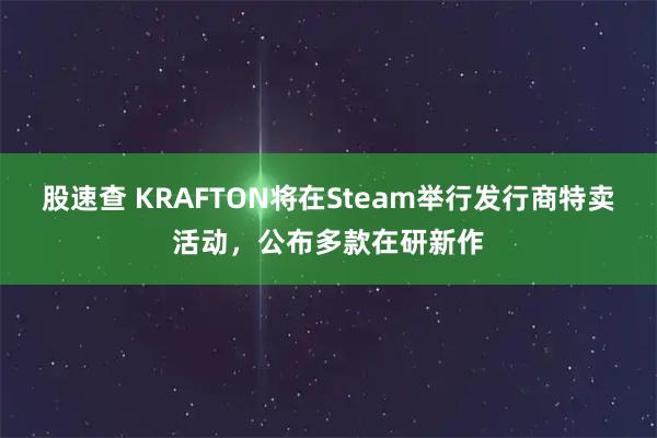 股速查 KRAFTON将在Steam举行发行商特卖活动,公布多款在研新作