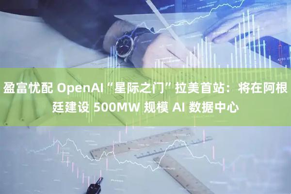 盈富忧配 OpenAI“星际之门”拉美首站:将在阿根廷建设 500MW 规模 AI 数据中心