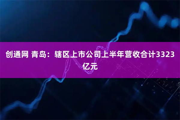 创通网 青岛:辖区上市公司上半年营收合计3323亿元