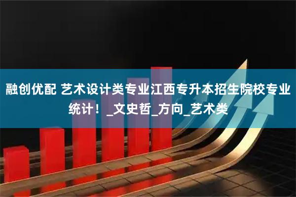 融创优配 艺术设计类专业江西专升本招生院校专业统计！_文史哲_方向_艺术类