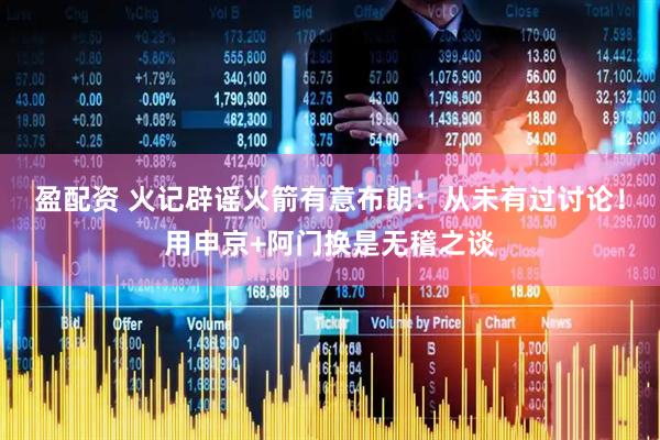 盈配资 火记辟谣火箭有意布朗：从未有过讨论！用申京+阿门换是无稽之谈