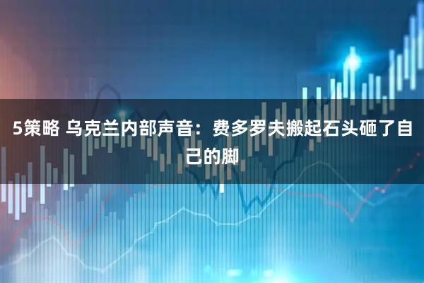 5策略 乌克兰内部声音：费多罗夫搬起石头砸了自己的脚