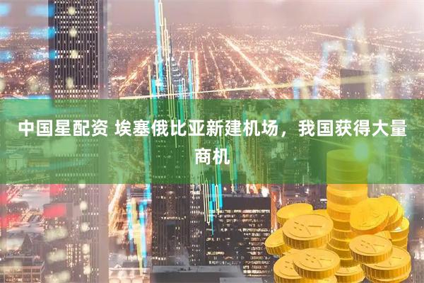中国星配资 埃塞俄比亚新建机场，我国获得大量商机