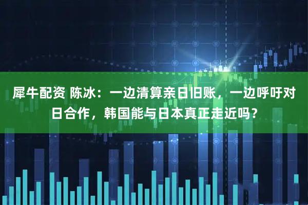 犀牛配资 陈冰：一边清算亲日旧账，一边呼吁对日合作，韩国能与日本真正走近吗？